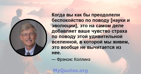 Когда вы как бы преодолели беспокойство по поводу [науки и эволюции], это на самом деле добавляет ваше чувство страха по поводу этой удивительной вселенной, в которой мы живем, это вообще не вычитается из нее.