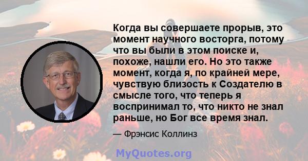 Когда вы совершаете прорыв, это момент научного восторга, потому что вы были в этом поиске и, похоже, нашли его. Но это также момент, когда я, по крайней мере, чувствую близость к Создателю в смысле того, что теперь я