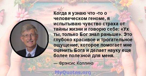 Когда я узнаю что -то о человеческом геноме, я испытываю чувство страха от тайны жизни и говорю себе: «Ух ты, только Бог знал раньше». Это глубоко красивое и трогательное ощущение, которое помогает мне оценить Бога и