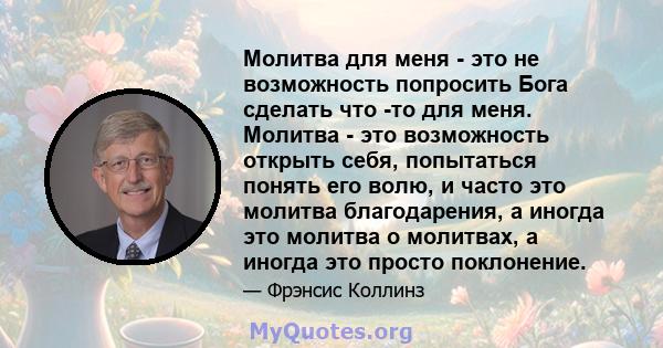 Молитва для меня - это не возможность попросить Бога сделать что -то для меня. Молитва - это возможность открыть себя, попытаться понять его волю, и часто это молитва благодарения, а иногда это молитва о молитвах, а