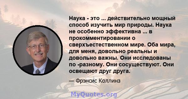 Наука - это ... действительно мощный способ изучить мир природы. Наука не особенно эффективна ... в прокомментировании о сверхъестественном мире. Оба мира, для меня, довольно реальны и довольно важны. Они исследованы по 