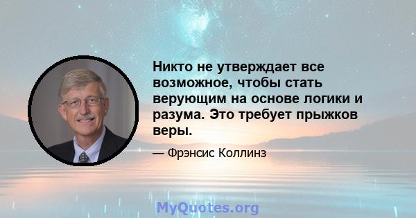 Никто не утверждает все возможное, чтобы стать верующим на основе логики и разума. Это требует прыжков веры.