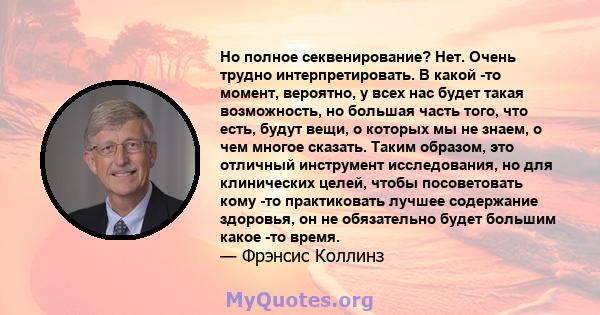 Но полное секвенирование? Нет. Очень трудно интерпретировать. В какой -то момент, вероятно, у всех нас будет такая возможность, но большая часть того, что есть, будут вещи, о которых мы не знаем, о чем многое сказать.