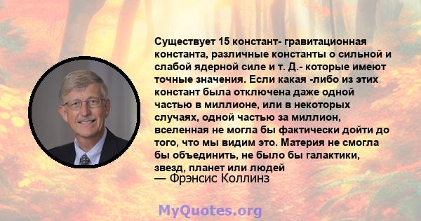 Существует 15 констант- гравитационная константа, различные константы о сильной и слабой ядерной силе и т. Д.- которые имеют точные значения. Если какая -либо из этих констант была отключена даже одной частью в