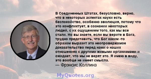 В Соединенных Штатах, безусловно, верно, что в некоторых аспектах науки есть беспокойство, особенно эволюция, потому что это конфликтует, в сознании некоторых людей, с их ощущением того, как мы все стали. Но вы знаете,