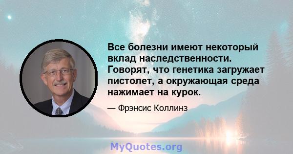 Все болезни имеют некоторый вклад наследственности. Говорят, что генетика загружает пистолет, а окружающая среда нажимает на курок.