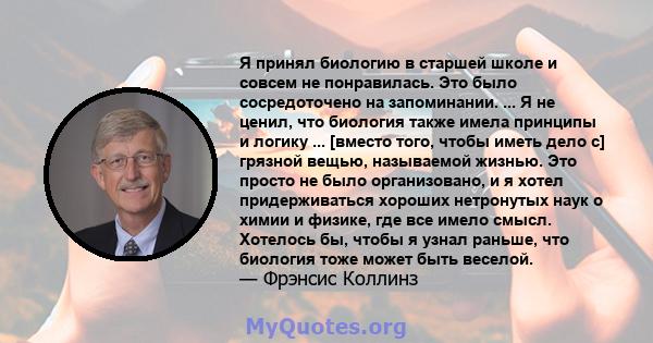 Я принял биологию в старшей школе и совсем не понравилась. Это было сосредоточено на запоминании. ... Я не ценил, что биология также имела принципы и логику ... [вместо того, чтобы иметь дело с] грязной вещью,