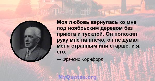 Моя любовь вернулась ко мне под ноябрьским деревом без приюта и тусклой. Он положил руку мне на плечо, он не думал меня странным или старше, и я, его.