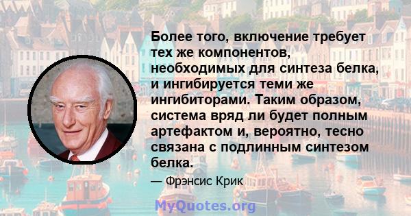 Более того, включение требует тех же компонентов, необходимых для синтеза белка, и ингибируется теми же ингибиторами. Таким образом, система вряд ли будет полным артефактом и, вероятно, тесно связана с подлинным