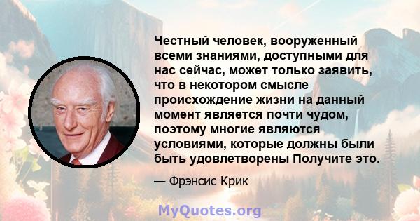 Честный человек, вооруженный всеми знаниями, доступными для нас сейчас, может только заявить, что в некотором смысле происхождение жизни на данный момент является почти чудом, поэтому многие являются условиями, которые