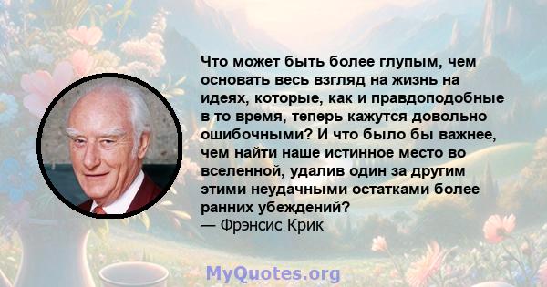 Что может быть более глупым, чем основать весь взгляд на жизнь на идеях, которые, как и правдоподобные в то время, теперь кажутся довольно ошибочными? И что было бы важнее, чем найти наше истинное место во вселенной,