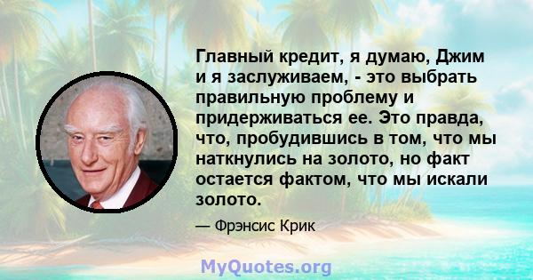 Главный кредит, я думаю, Джим и я заслуживаем, - это выбрать правильную проблему и придерживаться ее. Это правда, что, пробудившись в том, что мы наткнулись на золото, но факт остается фактом, что мы искали золото.