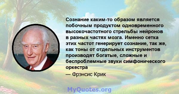 Сознание каким-то образом является побочным продуктом одновременного высокочастотного стрельбы нейронов в разных частях мозга. Именно сетка этих частот генерирует сознание, так же, как тоны от отдельных инструментов