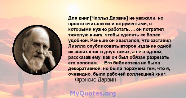 Для книг [Чарльз Дарвин] не уважали, но просто считали их инструментами, с которыми нужно работать. ... он потратил тяжелую книгу, чтобы сделать ее более удобной. Раньше он хвастался, что заставил Лиэлла опубликовать