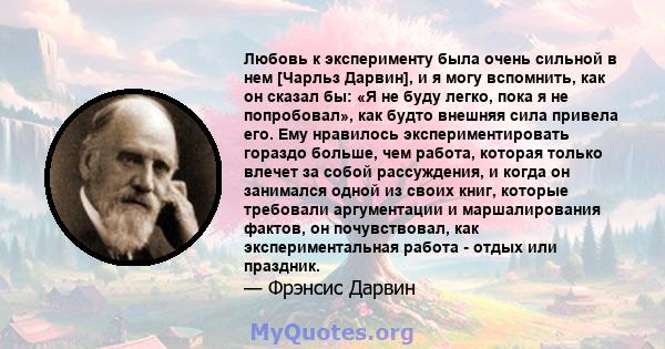 Любовь к эксперименту была очень сильной в нем [Чарльз Дарвин], и я могу вспомнить, как он сказал бы: «Я не буду легко, пока я не попробовал», как будто внешняя сила привела его. Ему нравилось экспериментировать гораздо 