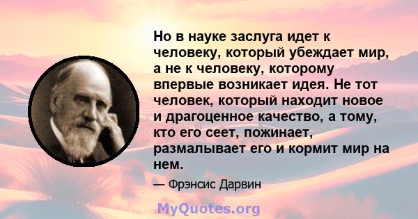 Но в науке заслуга идет к человеку, который убеждает мир, а не к человеку, которому впервые возникает идея. Не тот человек, который находит новое и драгоценное качество, а тому, кто его сеет, пожинает, размалывает его и 