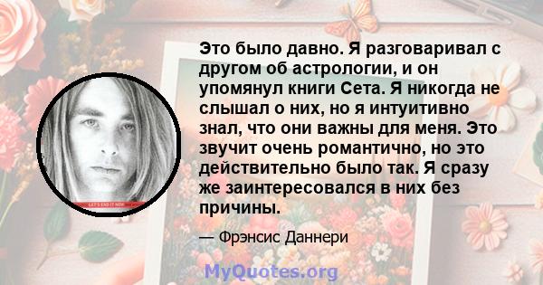 Это было давно. Я разговаривал с другом об астрологии, и он упомянул книги Сета. Я никогда не слышал о них, но я интуитивно знал, что они важны для меня. Это звучит очень романтично, но это действительно было так. Я