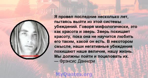 Я провел последние несколько лет, пытаясь выйти из этой системы убеждений. Говоря мифологически, это как красота и зверь. Зверь похищает красоту, пока она не научится любить его таким, какой он есть. В некотором смысле, 