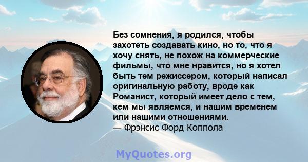 Без сомнения, я родился, чтобы захотеть создавать кино, но то, что я хочу снять, не похож на коммерческие фильмы, что мне нравится, но я хотел быть тем режиссером, который написал оригинальную работу, вроде как