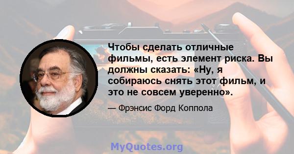 Чтобы сделать отличные фильмы, есть элемент риска. Вы должны сказать: «Ну, я собираюсь снять этот фильм, и это не совсем уверенно».