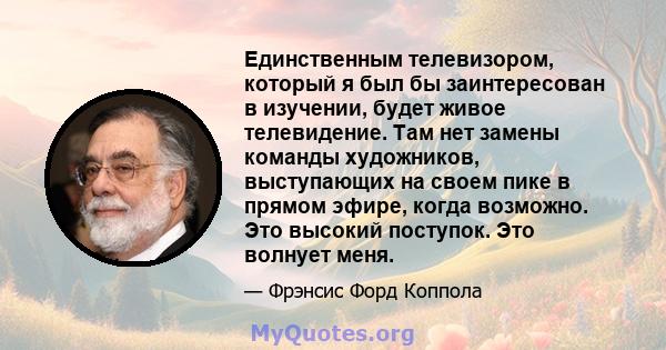 Единственным телевизором, который я был бы заинтересован в изучении, будет живое телевидение. Там нет замены команды художников, выступающих на своем пике в прямом эфире, когда возможно. Это высокий поступок. Это