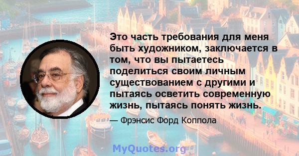 Это часть требования для меня быть художником, заключается в том, что вы пытаетесь поделиться своим личным существованием с другими и пытаясь осветить современную жизнь, пытаясь понять жизнь.