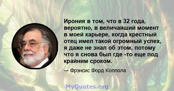 Ирония в том, что в 32 года, вероятно, в величайший момент в моей карьере, когда крестный отец имел такой огромный успех, я даже не знал об этом, потому что я снова был где -то еще под крайним сроком.