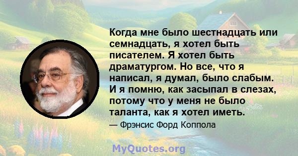 Когда мне было шестнадцать или семнадцать, я хотел быть писателем. Я хотел быть драматургом. Но все, что я написал, я думал, было слабым. И я помню, как засыпал в слезах, потому что у меня не было таланта, как я хотел