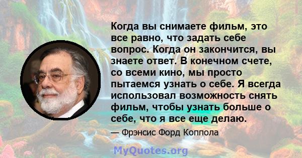 Когда вы снимаете фильм, это все равно, что задать себе вопрос. Когда он закончится, вы знаете ответ. В конечном счете, со всеми кино, мы просто пытаемся узнать о себе. Я всегда использовал возможность снять фильм,