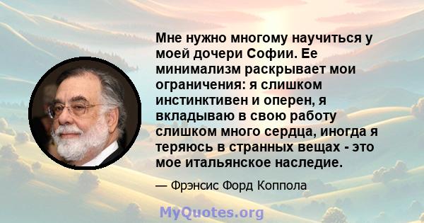 Мне нужно многому научиться у моей дочери Софии. Ее минимализм раскрывает мои ограничения: я слишком инстинктивен и оперен, я вкладываю в свою работу слишком много сердца, иногда я теряюсь в странных вещах - это мое