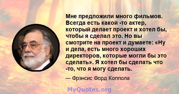 Мне предложили много фильмов. Всегда есть какой -то актер, который делает проект и хотел бы, чтобы я сделал это. Но вы смотрите на проект и думаете: «Ну и дела, есть много хороших директоров, которые могли бы это