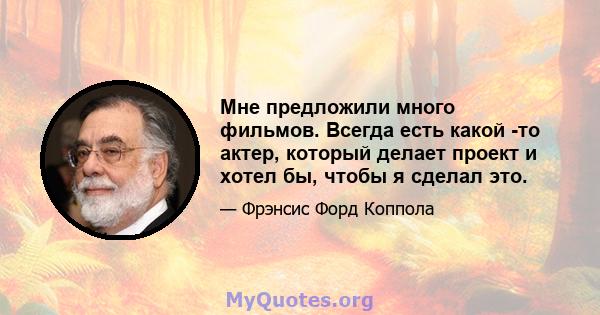 Мне предложили много фильмов. Всегда есть какой -то актер, который делает проект и хотел бы, чтобы я сделал это.