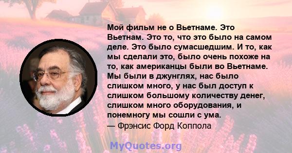 Мой фильм не о Вьетнаме. Это Вьетнам. Это то, что это было на самом деле. Это было сумасшедшим. И то, как мы сделали это, было очень похоже на то, как американцы были во Вьетнаме. Мы были в джунглях, нас было слишком