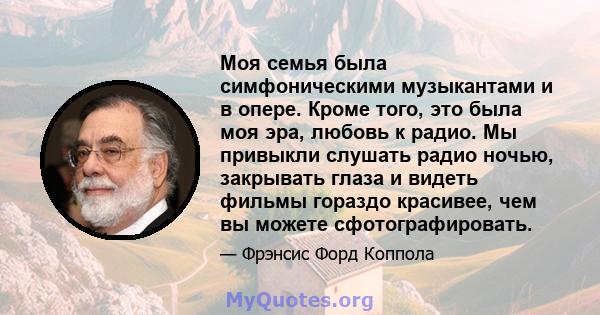 Моя семья была симфоническими музыкантами и в опере. Кроме того, это была моя эра, любовь к радио. Мы привыкли слушать радио ночью, закрывать глаза и видеть фильмы гораздо красивее, чем вы можете сфотографировать.