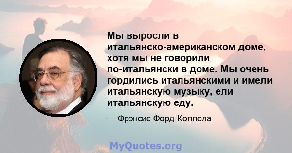 Мы выросли в итальянско-американском доме, хотя мы не говорили по-итальянски в доме. Мы очень гордились итальянскими и имели итальянскую музыку, ели итальянскую еду.