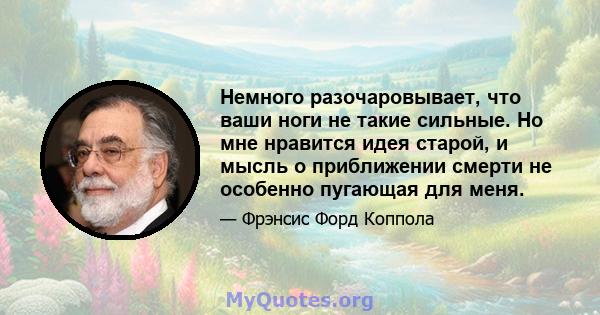 Немного разочаровывает, что ваши ноги не такие сильные. Но мне нравится идея старой, и мысль о приближении смерти не особенно пугающая для меня.