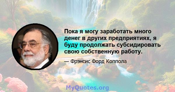 Пока я могу заработать много денег в других предприятиях, я буду продолжать субсидировать свою собственную работу.