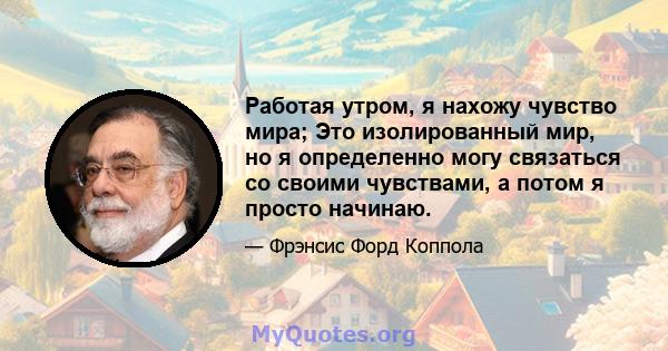 Работая утром, я нахожу чувство мира; Это изолированный мир, но я определенно могу связаться со своими чувствами, а потом я просто начинаю.