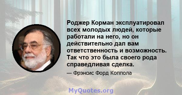 Роджер Корман эксплуатировал всех молодых людей, которые работали на него, но он действительно дал вам ответственность и возможность. Так что это была своего рода справедливая сделка.