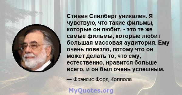 Стивен Спилберг уникален. Я чувствую, что такие фильмы, которые он любит, - это те же самые фильмы, которые любит большая массовая аудитория. Ему очень повезло, потому что он может делать то, что ему, естественно,