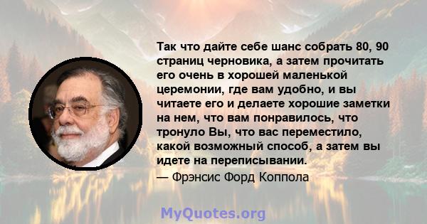 Так что дайте себе шанс собрать 80, 90 страниц черновика, а затем прочитать его очень в хорошей маленькой церемонии, где вам удобно, и вы читаете его и делаете хорошие заметки на нем, что вам понравилось, что тронуло