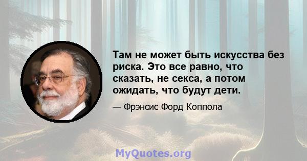 Там не может быть искусства без риска. Это все равно, что сказать, не секса, а потом ожидать, что будут дети.