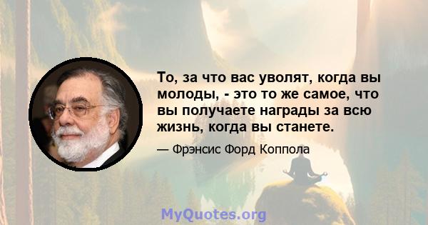 То, за что вас уволят, когда вы молоды, - это то же самое, что вы получаете награды за всю жизнь, когда вы станете.