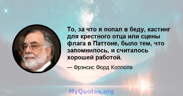 То, за что я попал в беду, кастинг для крестного отца или сцены флага в Паттоне, было тем, что запомнилось, и считалось хорошей работой.