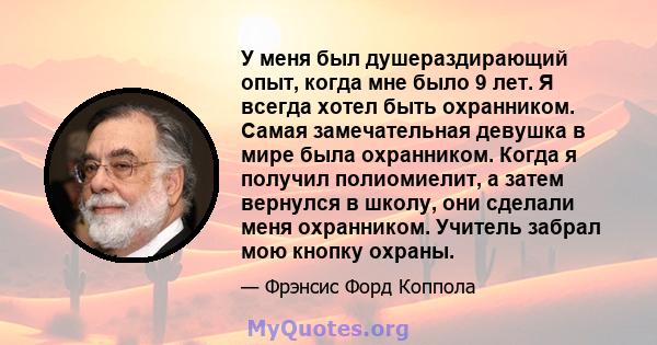 У меня был душераздирающий опыт, когда мне было 9 лет. Я всегда хотел быть охранником. Самая замечательная девушка в мире была охранником. Когда я получил полиомиелит, а затем вернулся в школу, они сделали меня