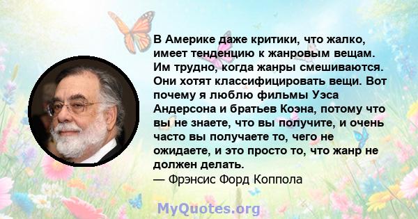 В Америке даже критики, что жалко, имеет тенденцию к жанровым вещам. Им трудно, когда жанры смешиваются. Они хотят классифицировать вещи. Вот почему я люблю фильмы Уэса Андерсона и братьев Коэна, потому что вы не