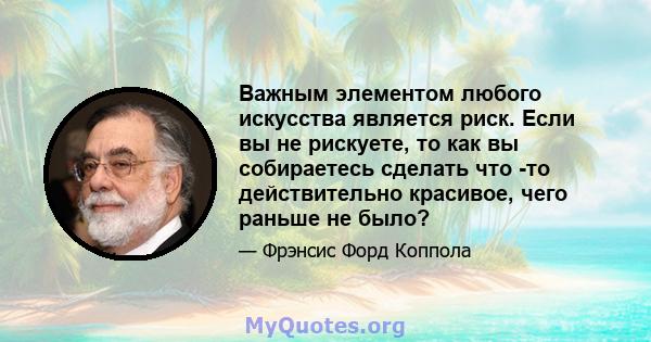 Важным элементом любого искусства является риск. Если вы не рискуете, то как вы собираетесь сделать что -то действительно красивое, чего раньше не было?