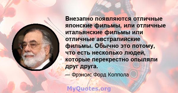 Внезапно появляются отличные японские фильмы, или отличные итальянские фильмы или отличные австралийские фильмы. Обычно это потому, что есть несколько людей, которые перекрестно опыляли друг друга.