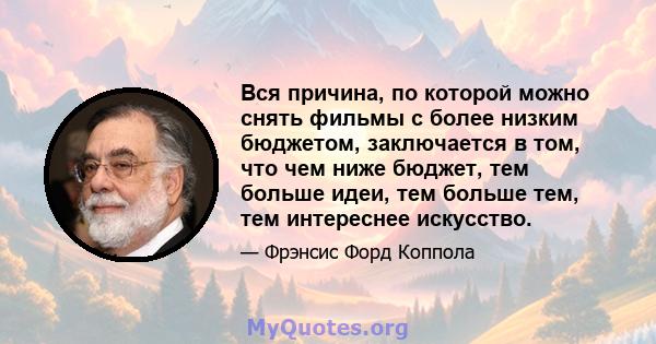 Вся причина, по которой можно снять фильмы с более низким бюджетом, заключается в том, что чем ниже бюджет, тем больше идеи, тем больше тем, тем интереснее искусство.