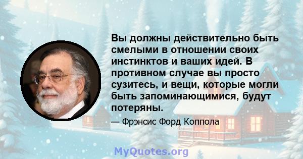 Вы должны действительно быть смелыми в отношении своих инстинктов и ваших идей. В противном случае вы просто сузитесь, и вещи, которые могли быть запоминающимися, будут потеряны.